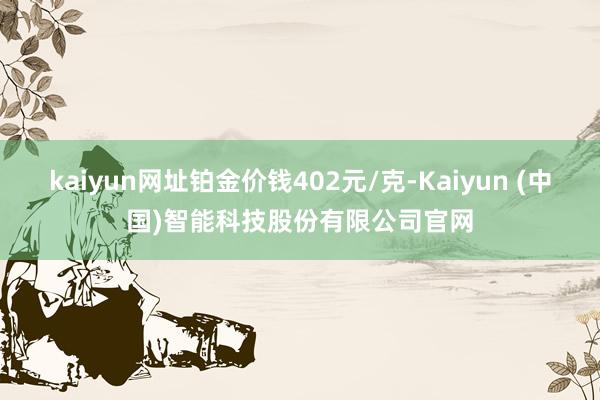 kaiyun网址铂金价钱402元/克-Kaiyun (中国)智能科技股份有限公司官网
