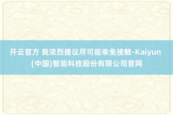 开云官方 我浓烈提议尽可能幸免接触-Kaiyun (中国)智能科技股份有限公司官网