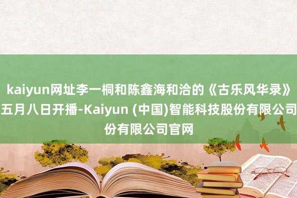 kaiyun网址李一桐和陈鑫海和洽的《古乐风华录》定在五月八日开播-Kaiyun (中国)智能科技股份有限公司官网