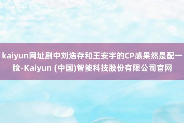 kaiyun网址剧中刘浩存和王安宇的CP感果然是配一脸-Kaiyun (中国)智能科技股份有限公司官网