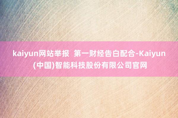 kaiyun网站举报  第一财经告白配合-Kaiyun (中国)智能科技股份有限公司官网