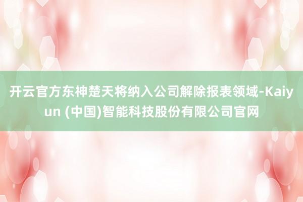 开云官方东神楚天将纳入公司解除报表领域-Kaiyun (中国)智能科技股份有限公司官网