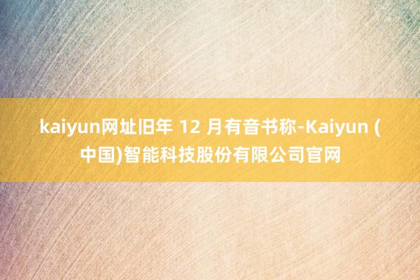 kaiyun网址旧年 12 月有音书称-Kaiyun (中国)智能科技股份有限公司官网