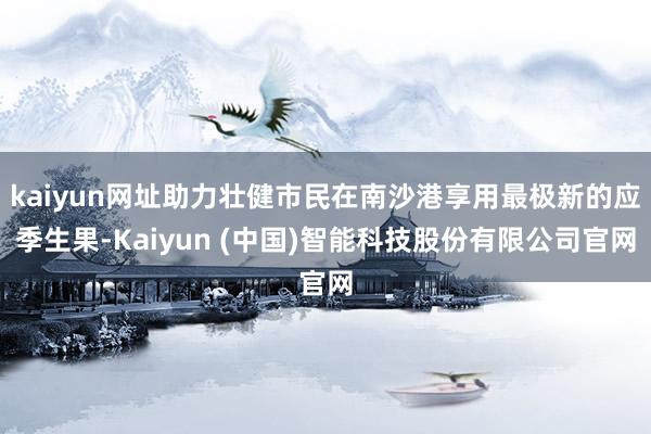 kaiyun网址助力壮健市民在南沙港享用最极新的应季生果-Kaiyun (中国)智能科技股份有限公司官网