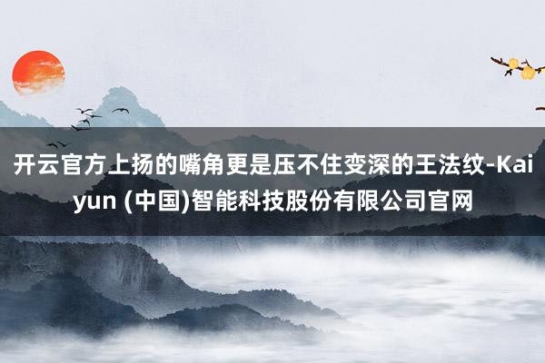 开云官方上扬的嘴角更是压不住变深的王法纹-Kaiyun (中国)智能科技股份有限公司官网