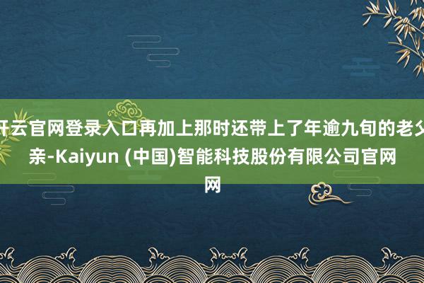 开云官网登录入口再加上那时还带上了年逾九旬的老父亲-Kaiyun (中国)智能科技股份有限公司官网