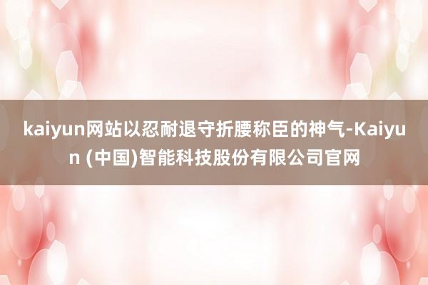 kaiyun网站以忍耐退守折腰称臣的神气-Kaiyun (中国)智能科技股份有限公司官网