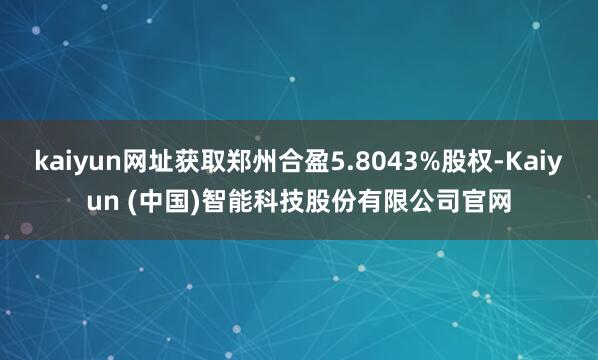 kaiyun网址获取郑州合盈5.8043%股权-Kaiyun (中国)智能科技股份有限公司官网