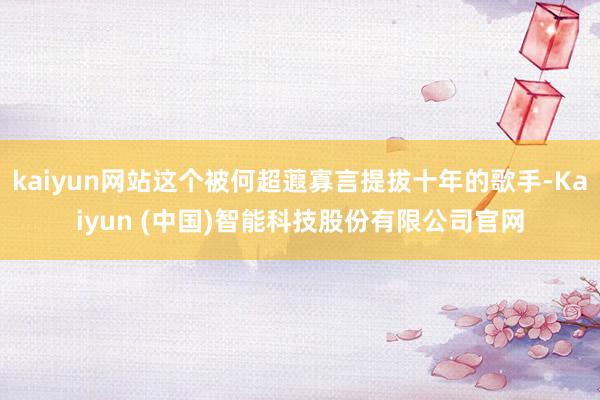 kaiyun网站这个被何超蕸寡言提拔十年的歌手-Kaiyun (中国)智能科技股份有限公司官网