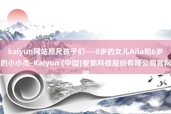 kaiyun网站咫尺孩子们——8岁的女儿Aila和6岁的小小杰-Kaiyun (中国)智能科技股份有限公司官网