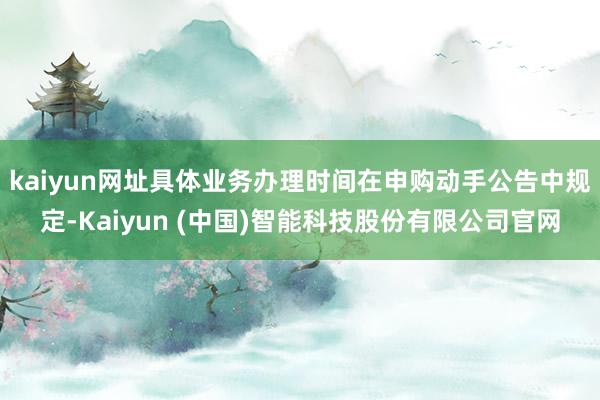 kaiyun网址具体业务办理时间在申购动手公告中规定-Kaiyun (中国)智能科技股份有限公司官网