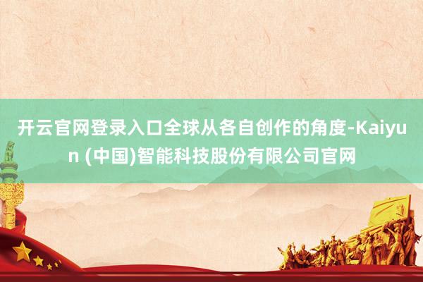 开云官网登录入口全球从各自创作的角度-Kaiyun (中国)智能科技股份有限公司官网