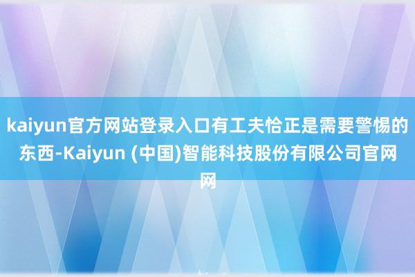 kaiyun官方网站登录入口有工夫恰正是需要警惕的东西-Kaiyun (中国)智能科技股份有限公司官网