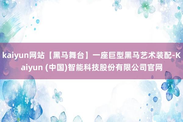 kaiyun网站【黑马舞台】一座巨型黑马艺术装配-Kaiyun (中国)智能科技股份有限公司官网