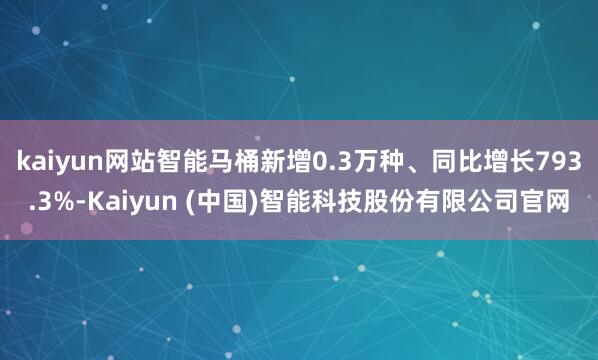kaiyun网站智能马桶新增0.3万种、同比增长793.3%-Kaiyun (中国)智能科技股份有限公司官网