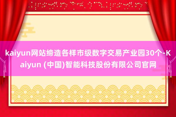 kaiyun网站缔造各样市级数字交易产业园30个-Kaiyun (中国)智能科技股份有限公司官网