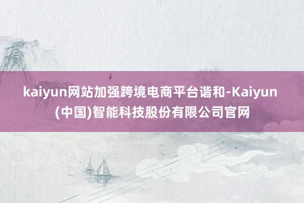kaiyun网站加强跨境电商平台谐和-Kaiyun (中国)智能科技股份有限公司官网