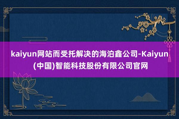 kaiyun网站而受托解决的海泊鑫公司-Kaiyun (中国)智能科技股份有限公司官网