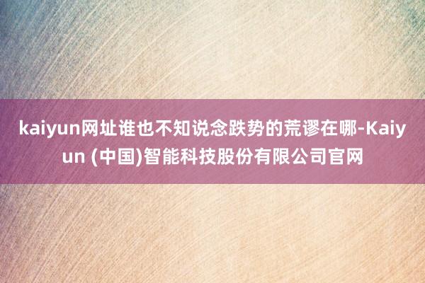 kaiyun网址谁也不知说念跌势的荒谬在哪-Kaiyun (中国)智能科技股份有限公司官网