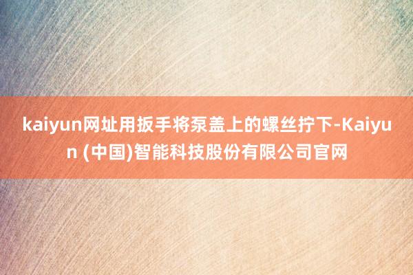 kaiyun网址用扳手将泵盖上的螺丝拧下-Kaiyun (中国)智能科技股份有限公司官网