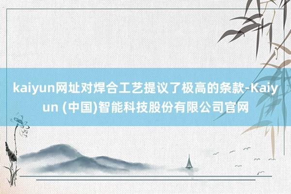kaiyun网址对焊合工艺提议了极高的条款-Kaiyun (中国)智能科技股份有限公司官网