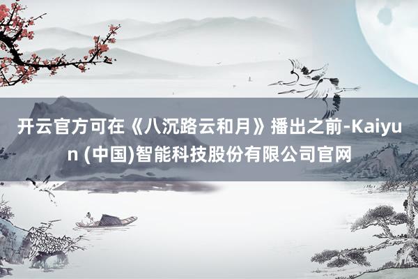 开云官方可在《八沉路云和月》播出之前-Kaiyun (中国)智能科技股份有限公司官网