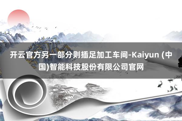 开云官方另一部分则插足加工车间-Kaiyun (中国)智能科技股份有限公司官网