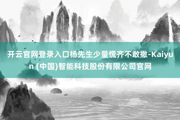 开云官网登录入口杨先生少量慌齐不敢撒-Kaiyun (中国)智能科技股份有限公司官网