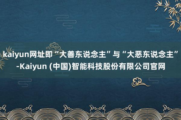 kaiyun网址即“大善东说念主”与“大恶东说念主”-Kaiyun (中国)智能科技股份有限公司官网