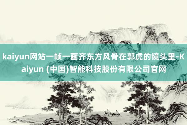 kaiyun网站一帧一画齐东方风骨在郭虎的镜头里-Kaiyun (中国)智能科技股份有限公司官网