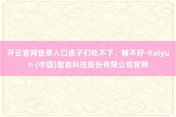 开云官网登录入口孩子们吃不下、睡不好-Kaiyun (中国)智能科技股份有限公司官网