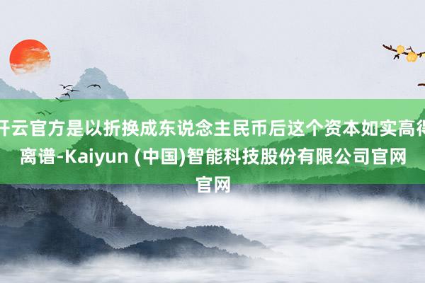 开云官方是以折换成东说念主民币后这个资本如实高得离谱-Kaiyun (中国)智能科技股份有限公司官网