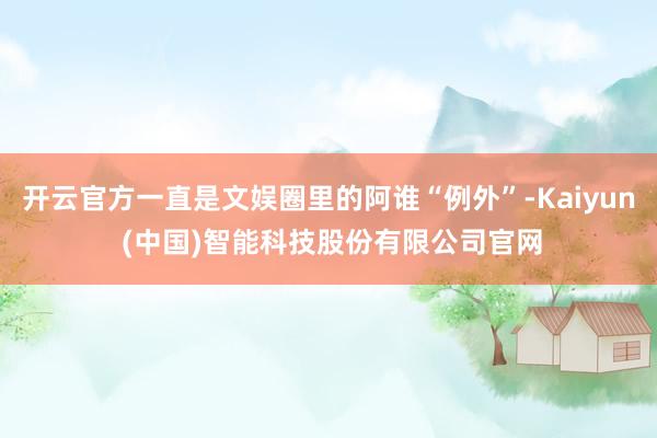 开云官方一直是文娱圈里的阿谁“例外”-Kaiyun (中国)智能科技股份有限公司官网