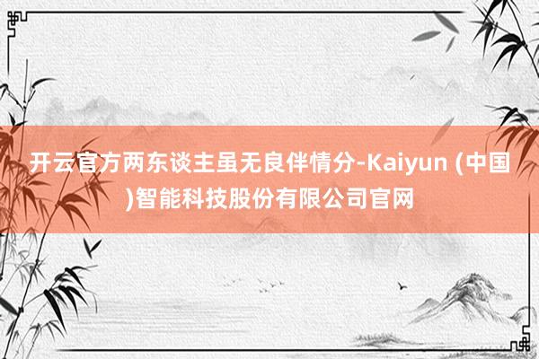开云官方两东谈主虽无良伴情分-Kaiyun (中国)智能科技股份有限公司官网