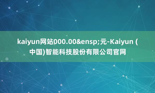 kaiyun网站000.00&ensp;元-Kaiyun (中国)智能科技股份有限公司官网