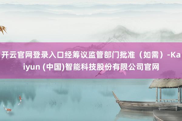 开云官网登录入口经筹议监管部门批准（如需）-Kaiyun (中国)智能科技股份有限公司官网