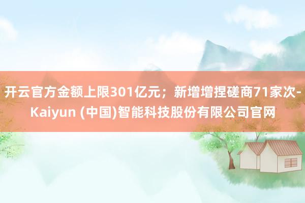 开云官方金额上限301亿元；新增增捏磋商71家次-Kaiyun (中国)智能科技股份有限公司官网