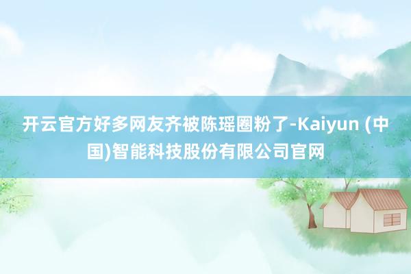 开云官方好多网友齐被陈瑶圈粉了-Kaiyun (中国)智能科技股份有限公司官网