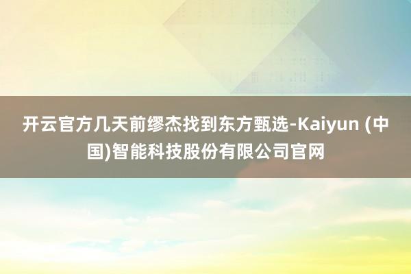 开云官方几天前缪杰找到东方甄选-Kaiyun (中国)智能科技股份有限公司官网