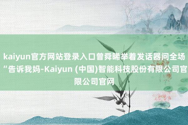 kaiyun官方网站登录入口曾舜晞举着发话器问全场：“告诉我妈-Kaiyun (中国)智能科技股份有限公司官网