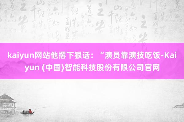 kaiyun网站他撂下狠话：“演员靠演技吃饭-Kaiyun (中国)智能科技股份有限公司官网