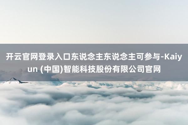 开云官网登录入口东说念主东说念主可参与-Kaiyun (中国)智能科技股份有限公司官网