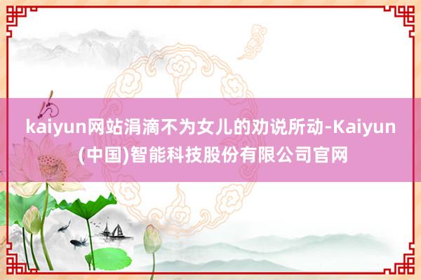 kaiyun网站涓滴不为女儿的劝说所动-Kaiyun (中国)智能科技股份有限公司官网