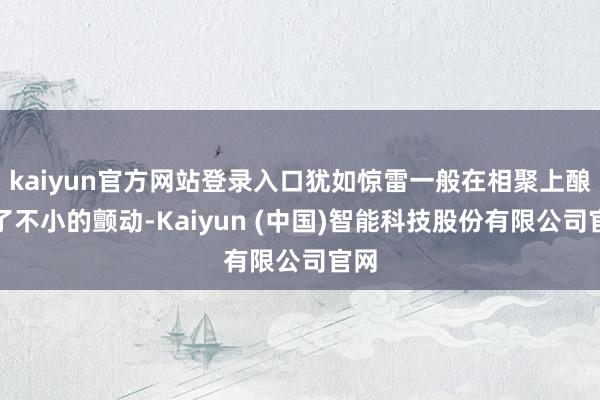 kaiyun官方网站登录入口犹如惊雷一般在相聚上酿成了不小的颤动-Kaiyun (中国)智能科技股份有限公司官网