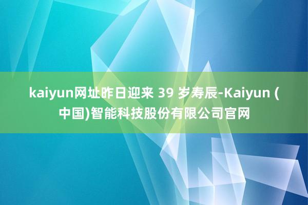 kaiyun网址昨日迎来 39 岁寿辰-Kaiyun (中国)智能科技股份有限公司官网