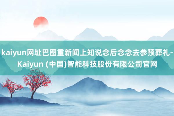kaiyun网址巴图重新闻上知说念后念念去参预葬礼-Kaiyun (中国)智能科技股份有限公司官网