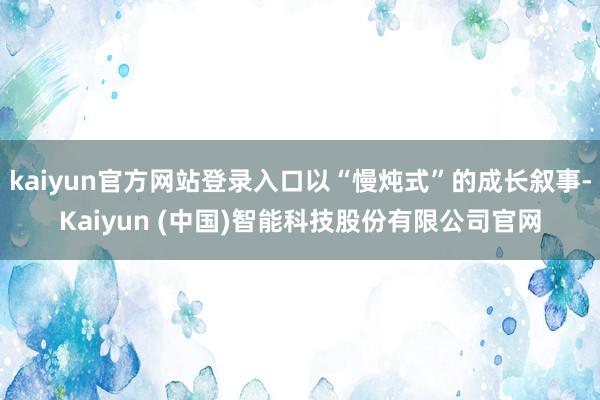 kaiyun官方网站登录入口以“慢炖式”的成长叙事-Kaiyun (中国)智能科技股份有限公司官网
