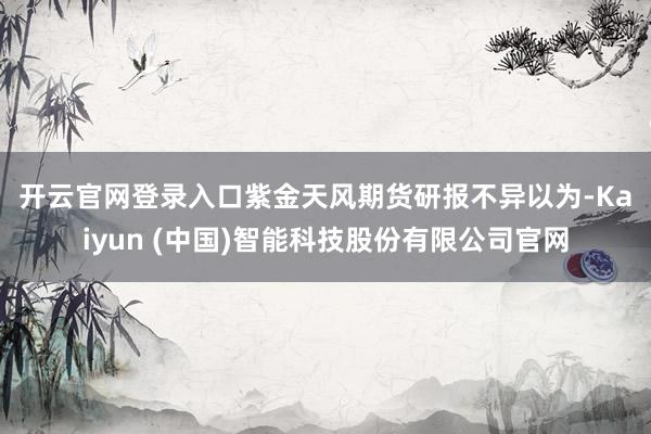 开云官网登录入口　　紫金天风期货研报不异以为-Kaiyun (中国)智能科技股份有限公司官网