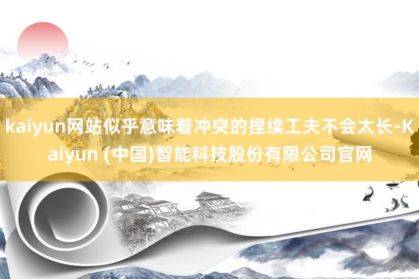 kaiyun网站似乎意味着冲突的捏续工夫不会太长-Kaiyun (中国)智能科技股份有限公司官网