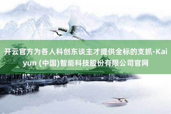 开云官方为各人科创东谈主才提供全标的支抓-Kaiyun (中国)智能科技股份有限公司官网